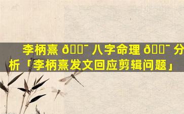 李柄熹 🐯 八字命理 🐯 分析「李柄熹发文回应剪辑问题」